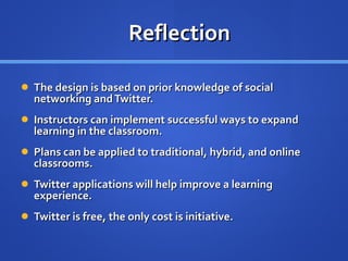 Reflection The design is based on prior knowledge of social networking and Twitter. Instructors can implement successful ways to expand learning in the classroom.  Plans can be applied to traditional, hybrid, and online classrooms. Twitter applications will help improve a learning experience. Twitter is free, the only cost is initiative. 