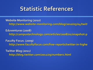 Statistic References Website Monitoring (2010)  http://www.website-monitoring.com/blog/2010/05/04/twitter-facts-and-figures-history-statistics/ Eduventures (2008)  http://campustechnology.com/articles/2008/01/snapshot-personal-electronic-devices-owned-by-students.aspx Faculty Focus. (2009)  http://www.facultyfocus.com/free-reports/twitter-in-higher-education-usage-habits-and-trends-of-todays-college-faculty/ Twitter Blog (2011)  http://blog.twitter.com/2011/03/numbers.html 