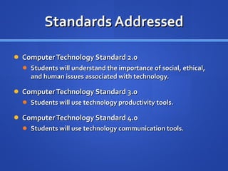 Standards Addressed Computer Technology Standard 2.0  Students will understand the importance of social, ethical, and human issues associated with technology. Computer Technology Standard 3.0  Students will use technology productivity tools. Computer Technology Standard 4.0  Students will use technology communication tools.  
