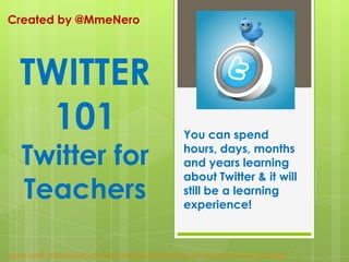 Created by @MmeNero You can spend hours, days, months and years learning about Twitter & it will still be a learning experience! TWITTER 101 Twitter for Teachers Image credit: http://publicityhound.net/5-best-places-to-answer-questions-promote-your-expertise/ 