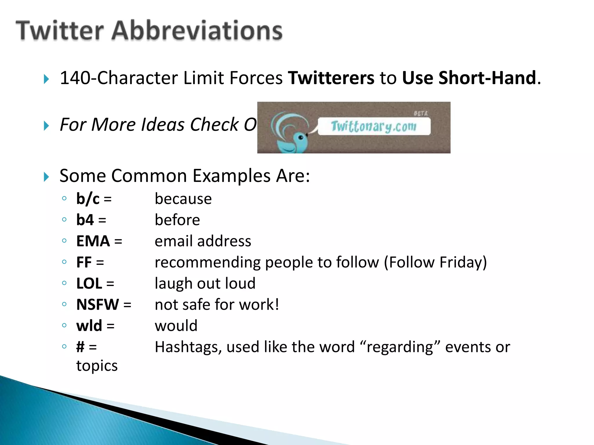 Twitter Abbreviations140-Character Limit Forces Twitterers to Use Short-Hand.For More Ideas Check Out:Some Common Examples Are:b/c = 	becauseb4 = 	beforeEMA = 	email addressFF = 	recommending people to follow (Follow Friday)LOL = 	laugh out loudNSFW = 	not safe for work!wld = 	would# = 	Hashtags, used like the word “regarding” events or topics