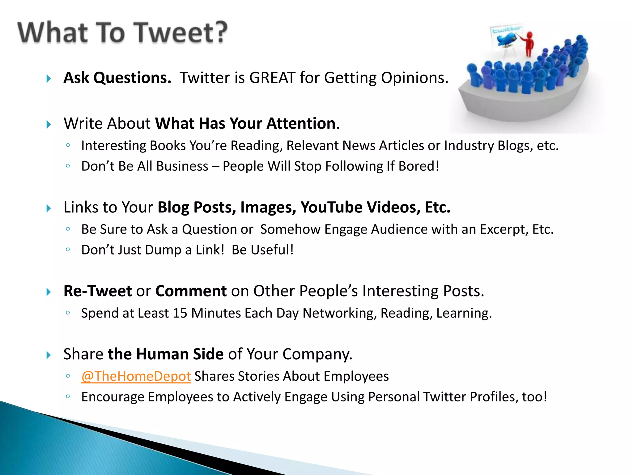 What To Tweet?Ask Questions.  Twitter is GREAT for Getting Opinions.Write About What Has Your Attention.Interesting Books You’re Reading, Relevant News Articles or Industry Blogs, etc.Don’t Be All Business – People Will Stop Following If Bored! Links to Your Blog Posts, Images, YouTube Videos, Etc. Be Sure to Ask a Question or  Somehow Engage Audience with an Excerpt, Etc.Don’t Just Dump a Link!  Be Useful!Re-Tweet or Comment on Other People’s Interesting Posts. Spend at Least 15 Minutes Each Day Networking, Reading, Learning.Share the Human Side of Your Company.@TheHomeDepot Shares Stories About EmployeesEncourage Employees to Actively Engage Using Personal Twitter Profiles, too!