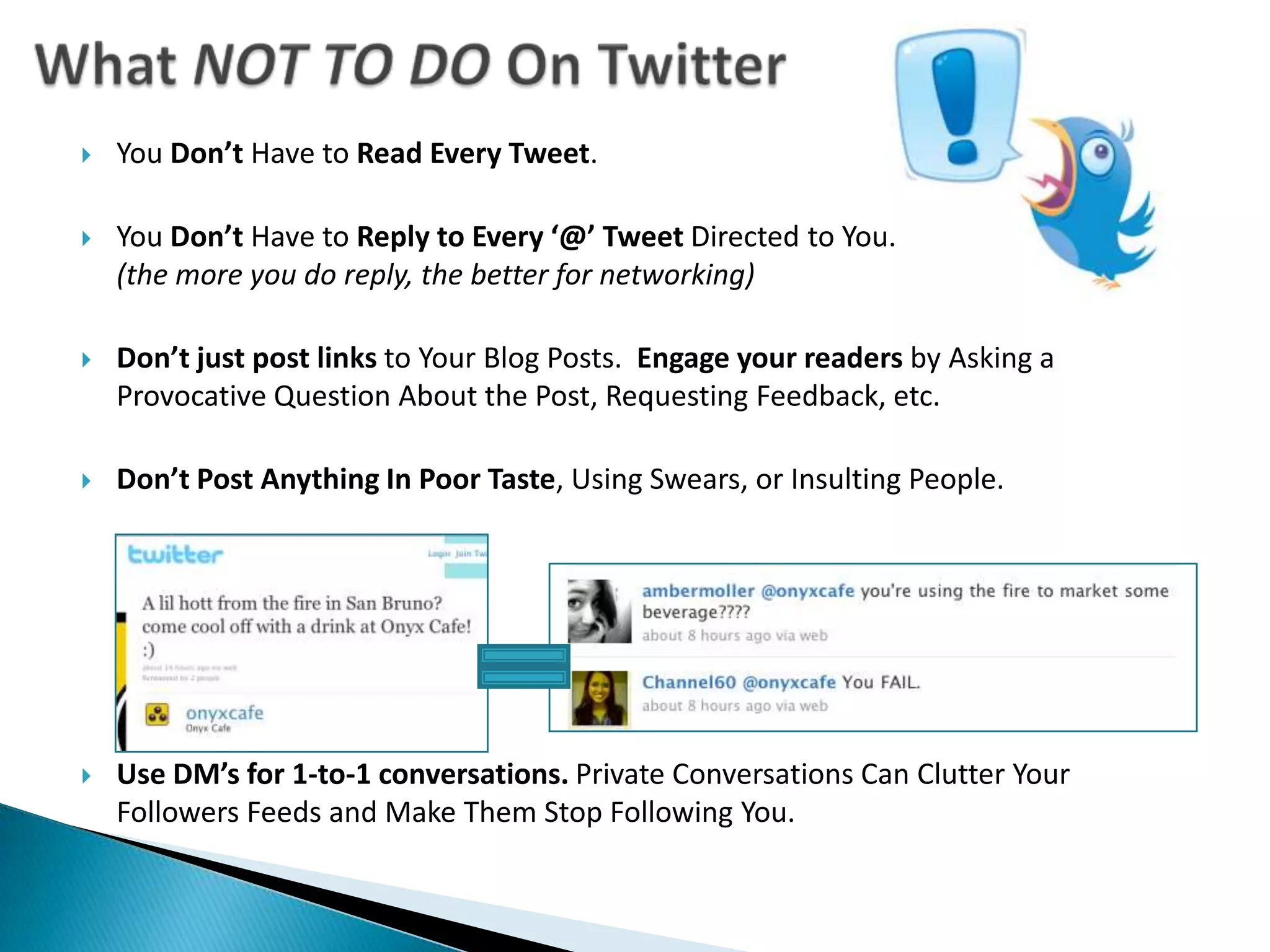 What NOT TO DO On TwitterYou Don’t Have to Read Every Tweet. You Don’t Have to Reply to Every ‘@’ Tweet Directed to You. (the more you do reply, the better for networking)Don’t just post links to Your Blog Posts.  Engage your readers by Asking a Provocative Question About the Post, Requesting Feedback, etc.Don’t Post Anything In Poor Taste, Using Swears, or Insulting People.Use DM’s for 1-to-1 conversations. Private Conversations Can Clutter Your Followers Feeds and Make Them Stop Following You. 