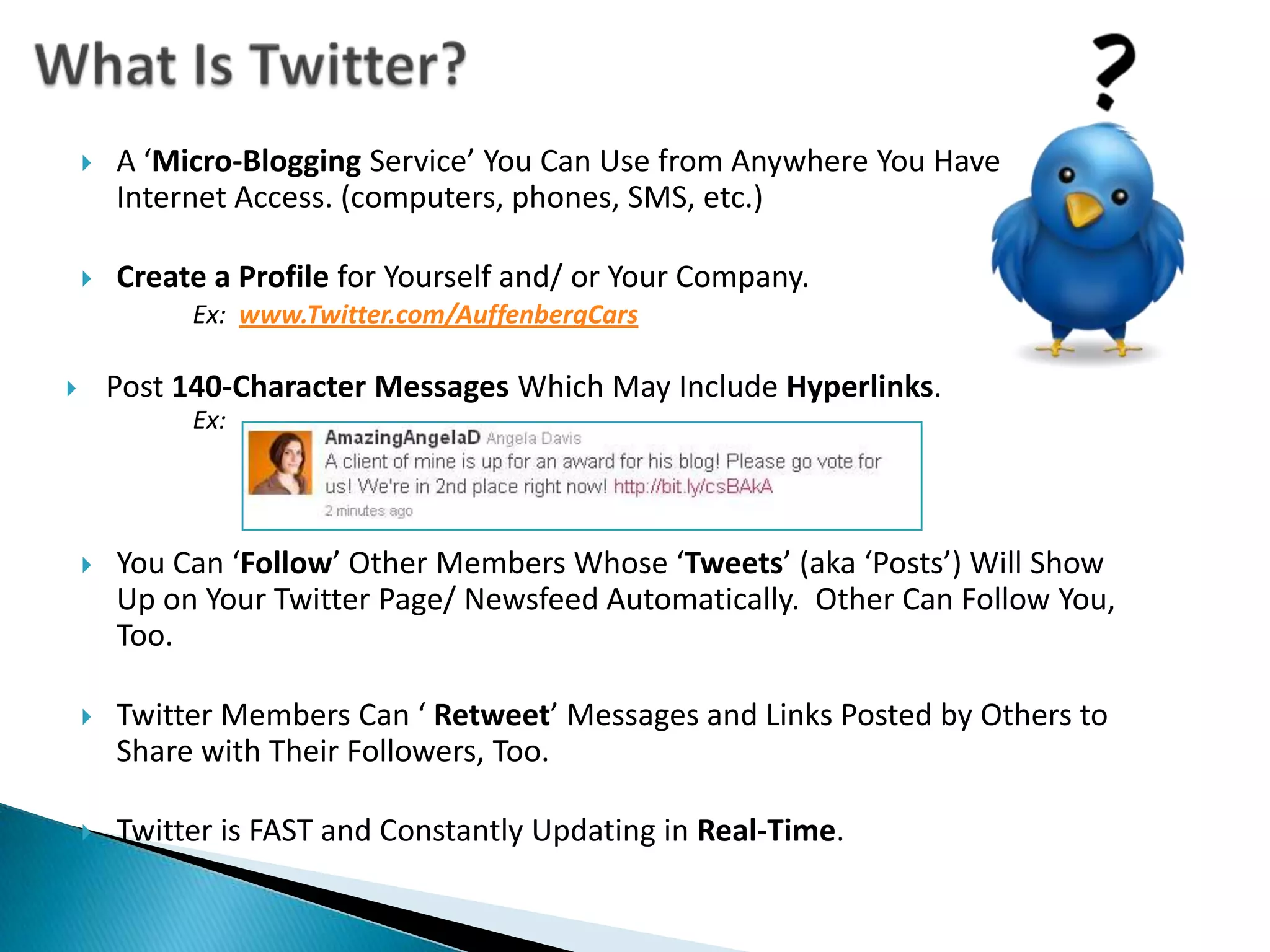 What Is Twitter?A ‘Micro-Blogging Service’ You Can Use from Anywhere You Have Internet Access. (computers, phones, SMS, etc.)Create a Profile for Yourself and/ or Your Company.Ex:www.Twitter.com/AuffenbergCarsPost 140-Character Messages Which May Include Hyperlinks.Ex: You Can ‘Follow’ Other Members Whose ‘Tweets’ (aka ‘Posts’) Will Show Up on Your Twitter Page/ Newsfeed Automatically.  Other Can Follow You, Too.Twitter Members Can ‘ Retweet’ Messages and Links Posted by Others to Share with Their Followers, Too. Twitter is FAST and Constantly Updating in Real-Time.