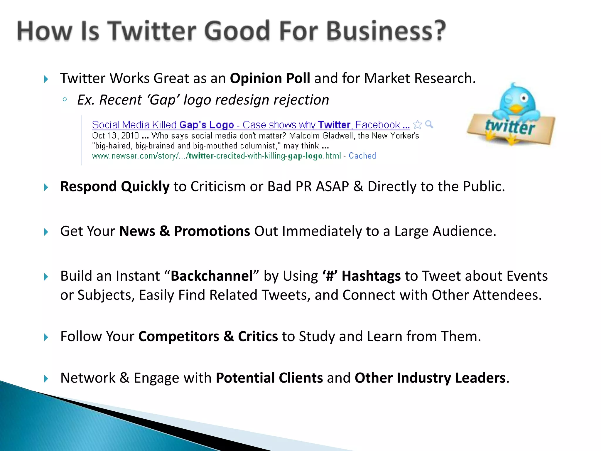 How Is Twitter Good For Business?Twitter Works Great as an Opinion Poll and for Market Research.  Ex. Recent ‘Gap’ logo redesign rejectionRespond Quickly to Criticism or Bad PR ASAP & Directly to the Public.Get Your News & Promotions Out Immediately to a Large Audience.Build an Instant “Backchannel” by Using ‘#’ Hashtagsto Tweet about Events or Subjects, Easily Find Related Tweets, and Connect with Other Attendees. Follow Your Competitors & Critics to Study and Learn from Them.Network & Engage with Potential Clients and Other Industry Leaders.