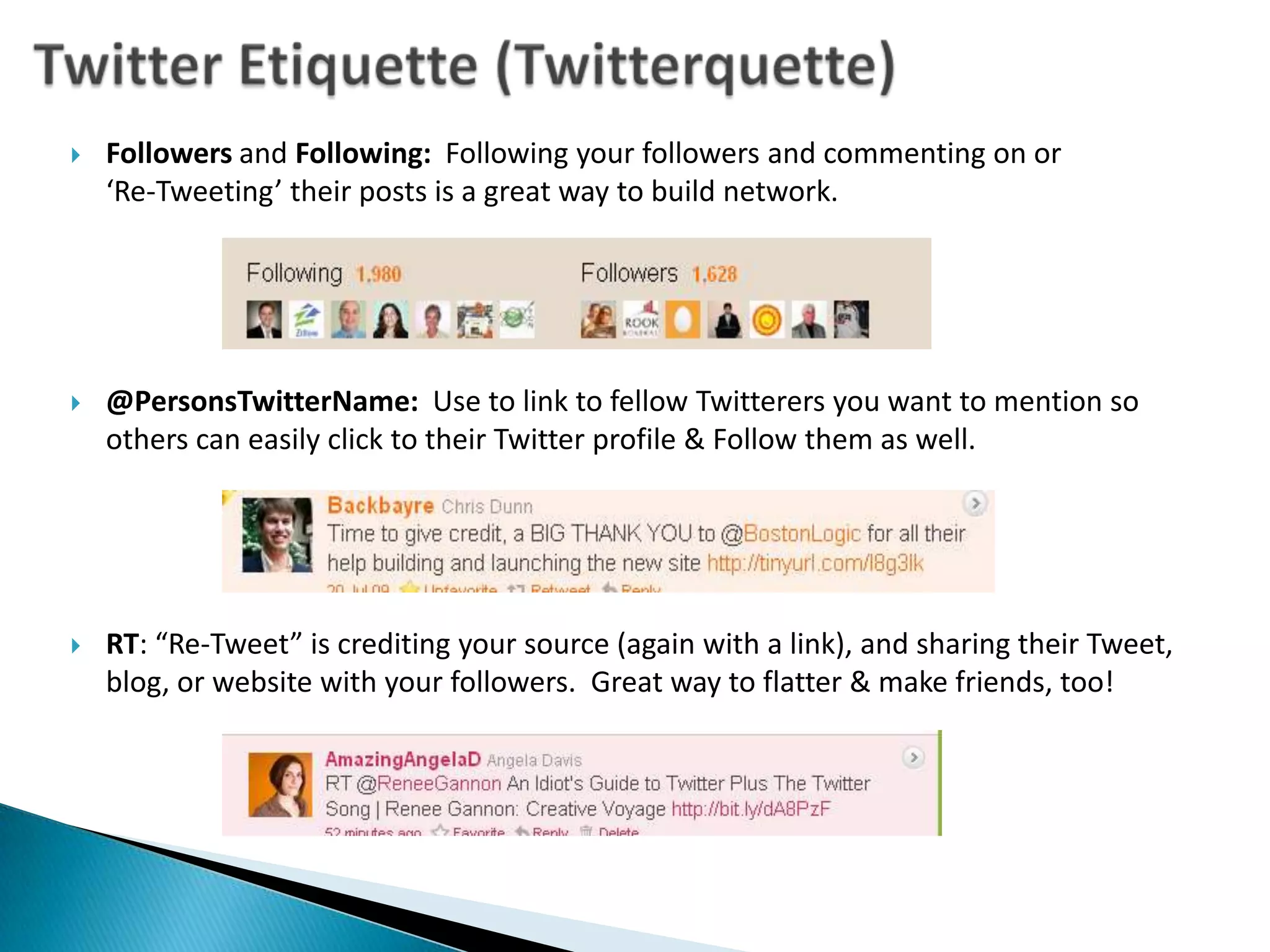 Twitter Etiquette (Twitterquette)Followers and Following:  Following your followers and commenting on or ‘Re-Tweeting’ their posts is a great way to build network.@PersonsTwitterName:  Use to link to fellow Twitterers you want to mention so others can easily click to their Twitter profile & Follow them as well.RT: “Re-Tweet” is crediting your source (again with a link), and sharing their Tweet, blog, or website with your followers.  Great way to flatter & make friends, too!