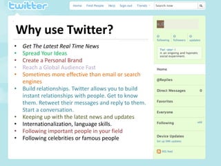 Why use Twitter?
•   Get The Latest Real Time News
•   Spread Your Ideas
•   Create a Personal Brand
•   Reach a Global Audience Fast
•   Sometimes more effective than email or search
    engines
•   Build relationships. Twitter allows you to build
    instant relationships with people. Get to know
    them. Retweet their messages and reply to them.
    Start a conversation.
•   Keeping up with the latest news and updates
•   Internationalization, language skills.
•   Following important people in your field
•   Following celebrities or famous people
 