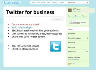Twitter for business
•   Create a corporate brand
•   Build relationships
•   SEO, how search engines find your business
•   Link Twitter to Facebook, blogs, homepage etc.
•   Share links with Twitter button


• Tool for Customer service
• Effective Marketing tool
 