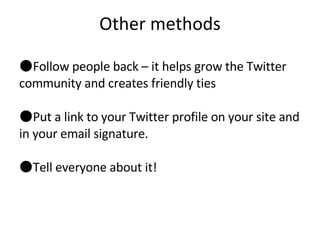 Other methods Follow people back – it helps grow the Twitter community and creates friendly ties Put a link to your Twitter profile on your site and in your email signature. Tell everyone about it! 