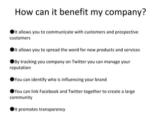 How can it benefit my company? It allows you to communicate with customers and prospective customers It allows you to spread the word for new products and services By tracking you company on Twitter you can manage your reputation You can identify who is influencing your brand You can link Facebook and Twitter together to create a large community It promotes transparency 