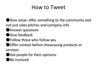 How to Tweet Give value: offer something to the community and not just sales pitches and company info Answer questions Give feedback Follow those who follow you Offer context before showcasing products or services Ask people for their opinions Be involved 