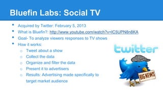 Bluefin Labs: Social TV
•
•
•
•

Acquired by Twitter: February 5, 2013
What is Bluefin?: http://www.youtube.com/watch?v=lC5UPN8n8KA
Goal- To analyze viewers responses to TV shows
How it works:
o Tweet about a show
o Collect the data
o Organize and filter the data
o Present it to advertisers
o Results: Advertising made specifically to

target market audience

 