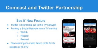 Comcast and Twitter Partnership
‘See It’ New Feature
● Twitter is branching out to the TV Network
● Turning a Social Network into a TV service
○ Watch
○ Record
○ Remind
● New earnings to make future profit for its
release of its IPO

 