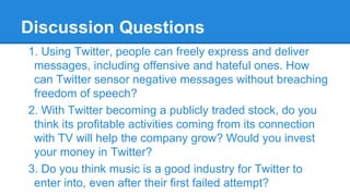 Discussion Questions
1. Using Twitter, people can freely express and deliver
messages, including offensive and hateful ones. How
can Twitter sensor negative messages without breaching
freedom of speech?
2. With Twitter becoming a publicly traded stock, do you
think its profitable activities coming from its connection
with TV will help the company grow? Would you invest
your money in Twitter?
3. Do you think music is a good industry for Twitter to
enter into, even after their first failed attempt?

 
