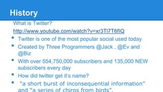 History
What is Twitter?
http://www.youtube.com/watch?v=xr3Tl7T6fIQ
Twitter is one of the most popular social used today
Created by Three Programmers @Jack , @Ev and
@Biz
With over 554,750,000 subscribers and 135,000 NEW
subscribers every day
How did twitter get it’s name?
“a short burst of inconsequential information”

•
•
•
•
•

 