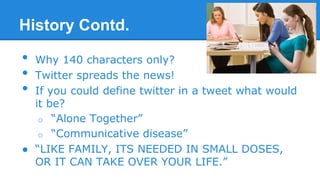 History Contd.

•
•
•

Why 140 characters only?
Twitter spreads the news!
If you could define twitter in a tweet what would
it be?
o “Alone Together”
o “Communicative disease”
● “LIKE FAMILY, ITS NEEDED IN SMALL DOSES,
OR IT CAN TAKE OVER YOUR LIFE.”

 