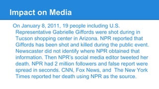 Impact on Media
On January 8, 2011, 19 people including U.S.
Representative Gabrielle Giffords were shot during in
Tucson shopping center in Arizona. NPR reported that
Giffords has been shot and killed during the public event.
Newscaster did not identify where NPR obtained that
information. Then NPR’s social media editor tweeted her
death. NPR had 2 million followers and false report were
spread in seconds. CNN, Fox News, and The New York
Times reported her death using NPR as the source.

 