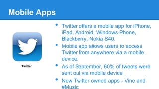 Mobile Apps

•
•
Twitter

•

•

Twitter offers a mobile app for iPhone,
iPad, Android, Windows Phone,
Blackberry, Nokia S40.
Mobile app allows users to access
Twitter from anywhere via a mobile
device.
As of September, 60% of tweets were
sent out via mobile device
New Twitter owned apps - Vine and
#Music

 