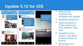 Update 5.12 for iOS
•
•
•
•
•

Keep up with
Facebook and
Instagram with updates
Released October 29
Allows previews of
Twitter photos and
Vine videos on news
feed
Simplified Tweet
actions - now below
individual tweets on
timeline
Advantages and

 