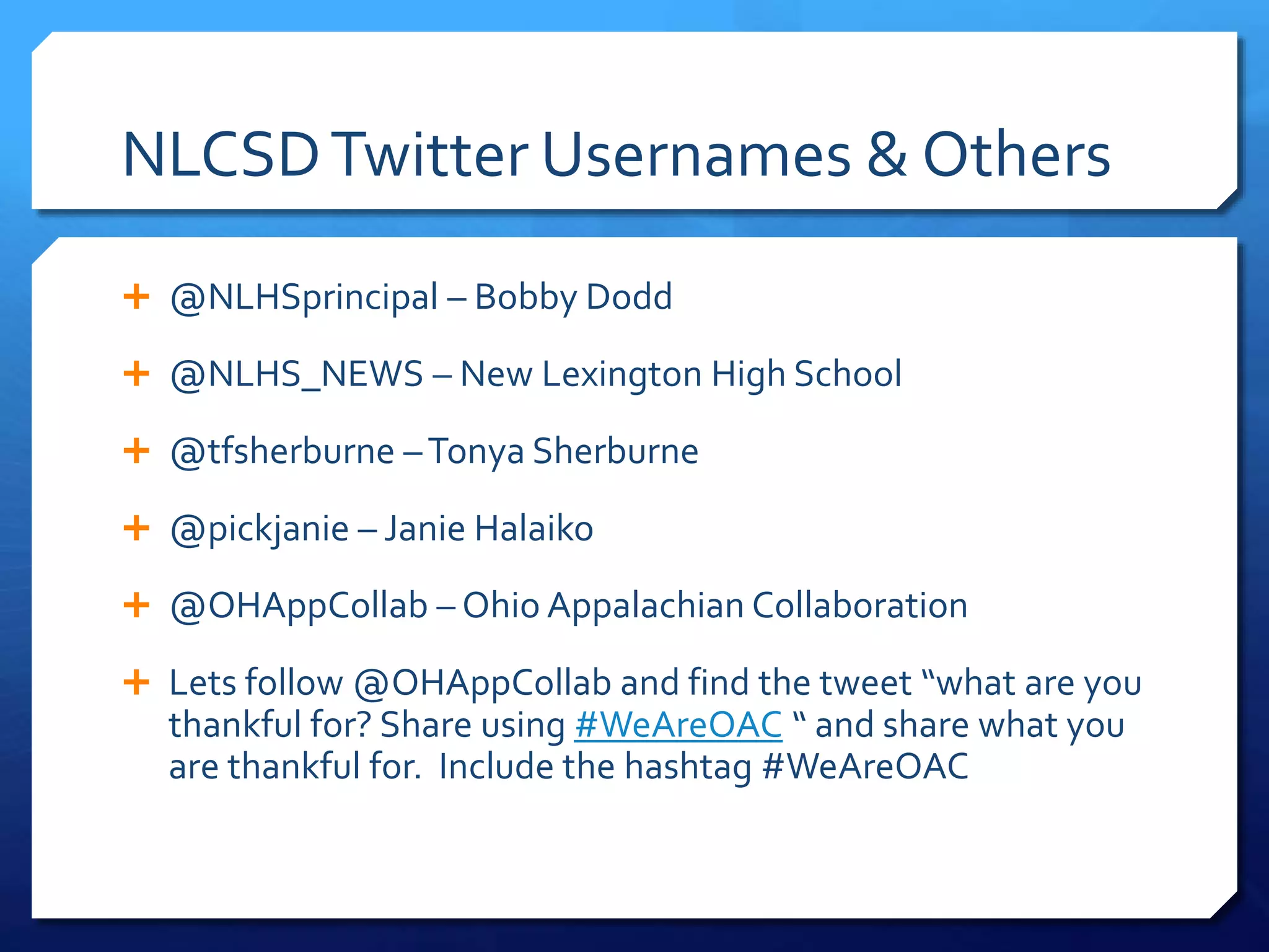 NLCSD Twitter Usernames & Others 
 @NLHSprincipal – Bobby Dodd 
 @NLHS_NEWS – New Lexington High School 
 @tfsherburne –Tonya Sherburne 
 @pickjanie – Janie Halaiko 
 @OHAppCollab – Ohio Appalachian Collaboration 
 Lets follow @OHAppCollab and find the tweet “what are you 
thankful for? Share using #WeAreOAC “ and share what you 
are thankful for. Include the hashtag #WeAreOAC 
