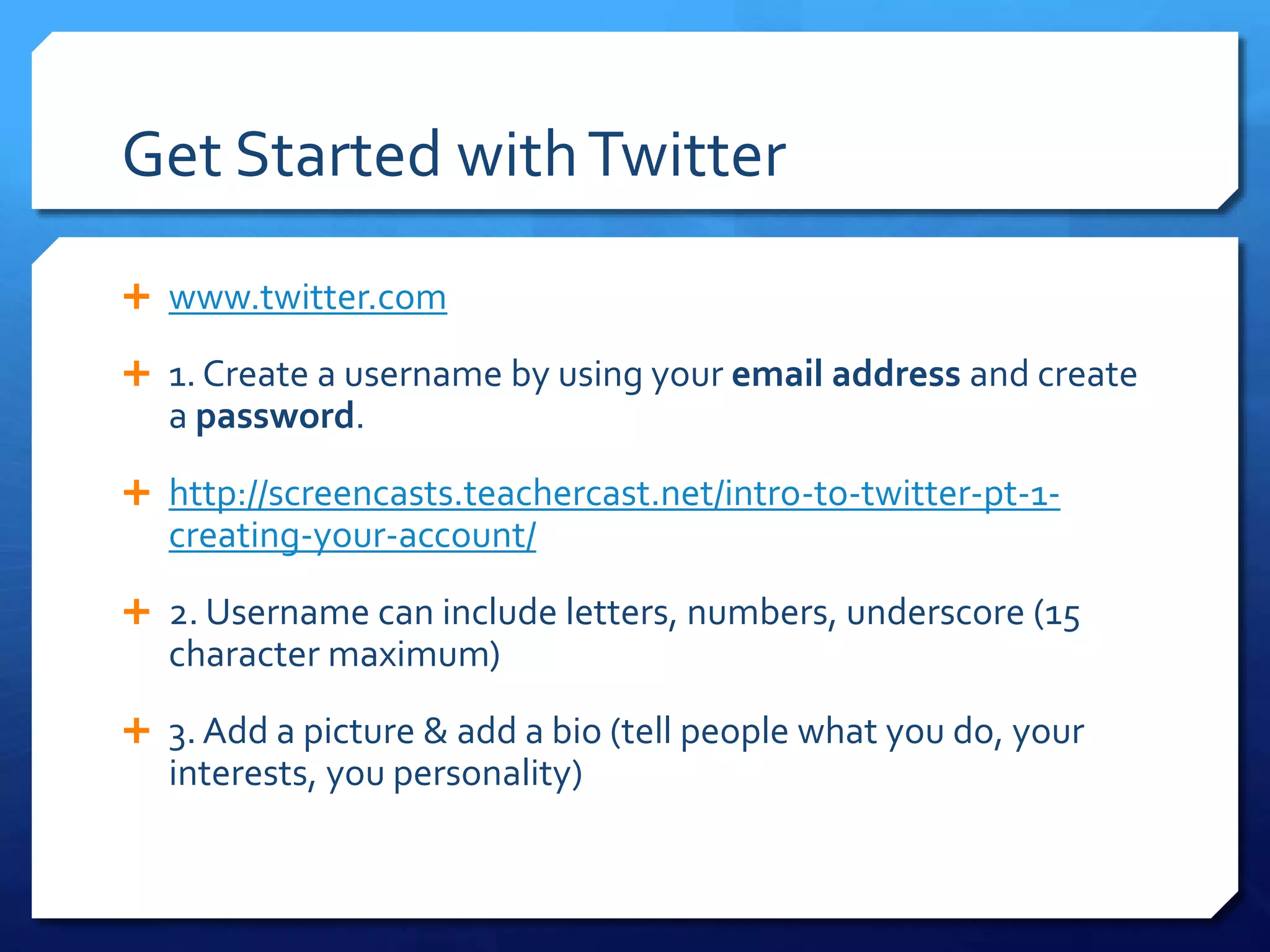 Get Started with Twitter 
 www.twitter.com 
 1. Create a username by using your email address and create 
a password. 
 http://screencasts.teachercast.net/intro-to-twitter-pt-1- 
creating-your-account/ 
 2. Username can include letters, numbers, underscore (15 
character maximum) 
 3. Add a picture & add a bio (tell people what you do, your 
interests, you personality) 
 