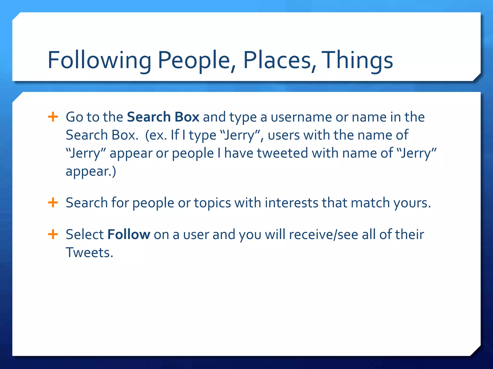 Following People, Places, Things 
 Go to the Search Box and type a username or name in the 
Search Box. (ex. If I type “Jerry”, users with the name of 
“Jerry” appear or people I have tweeted with name of “Jerry” 
appear.) 
 Search for people or topics with interests that match yours. 
 Select Follow on a user and you will receive/see all of their 
Tweets. 
 