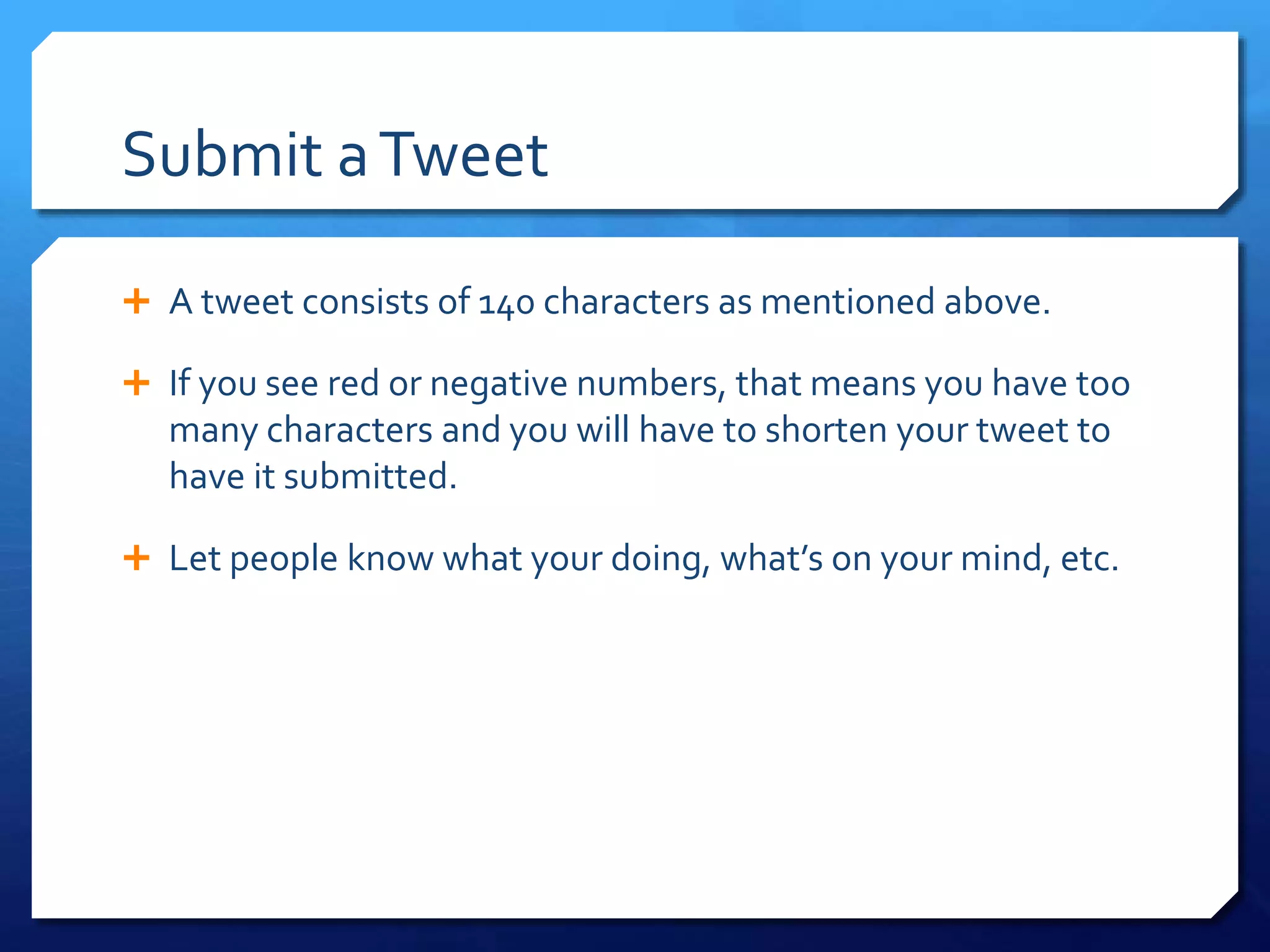 Submit a Tweet 
 A tweet consists of 140 characters as mentioned above. 
 If you see red or negative numbers, that means you have too 
many characters and you will have to shorten your tweet to 
have it submitted. 
 Let people know what your doing, what’s on your mind, etc. 
 