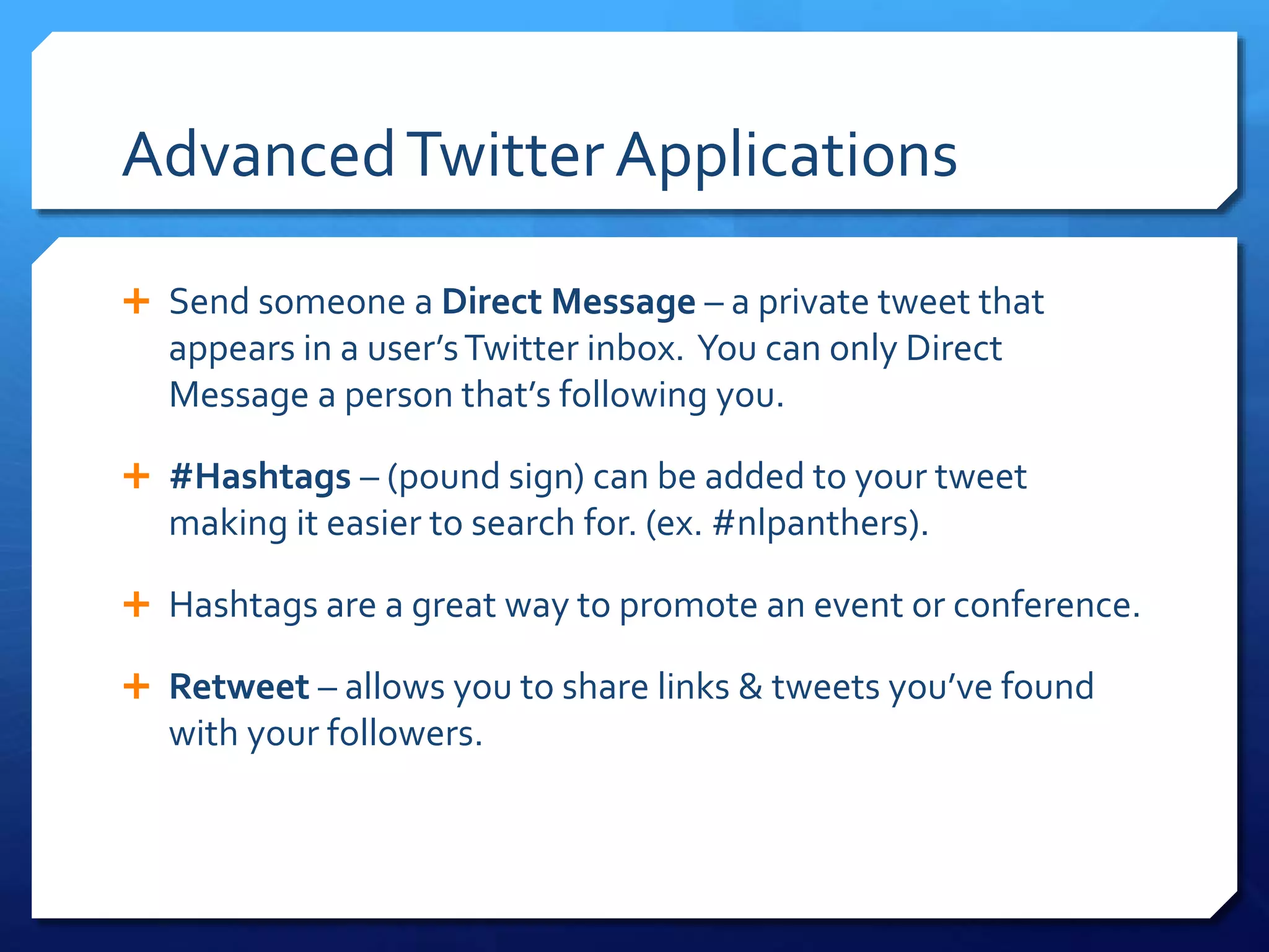 Advanced Twitter Applications 
 Send someone a Direct Message – a private tweet that 
appears in a user’s Twitter inbox. You can only Direct 
Message a person that’s following you. 
 #Hashtags – (pound sign) can be added to your tweet 
making it easier to search for. (ex. #nlpanthers). 
 Hashtags are a great way to promote an event or conference. 
 Retweet – allows you to share links & tweets you’ve found 
with your followers. 
 