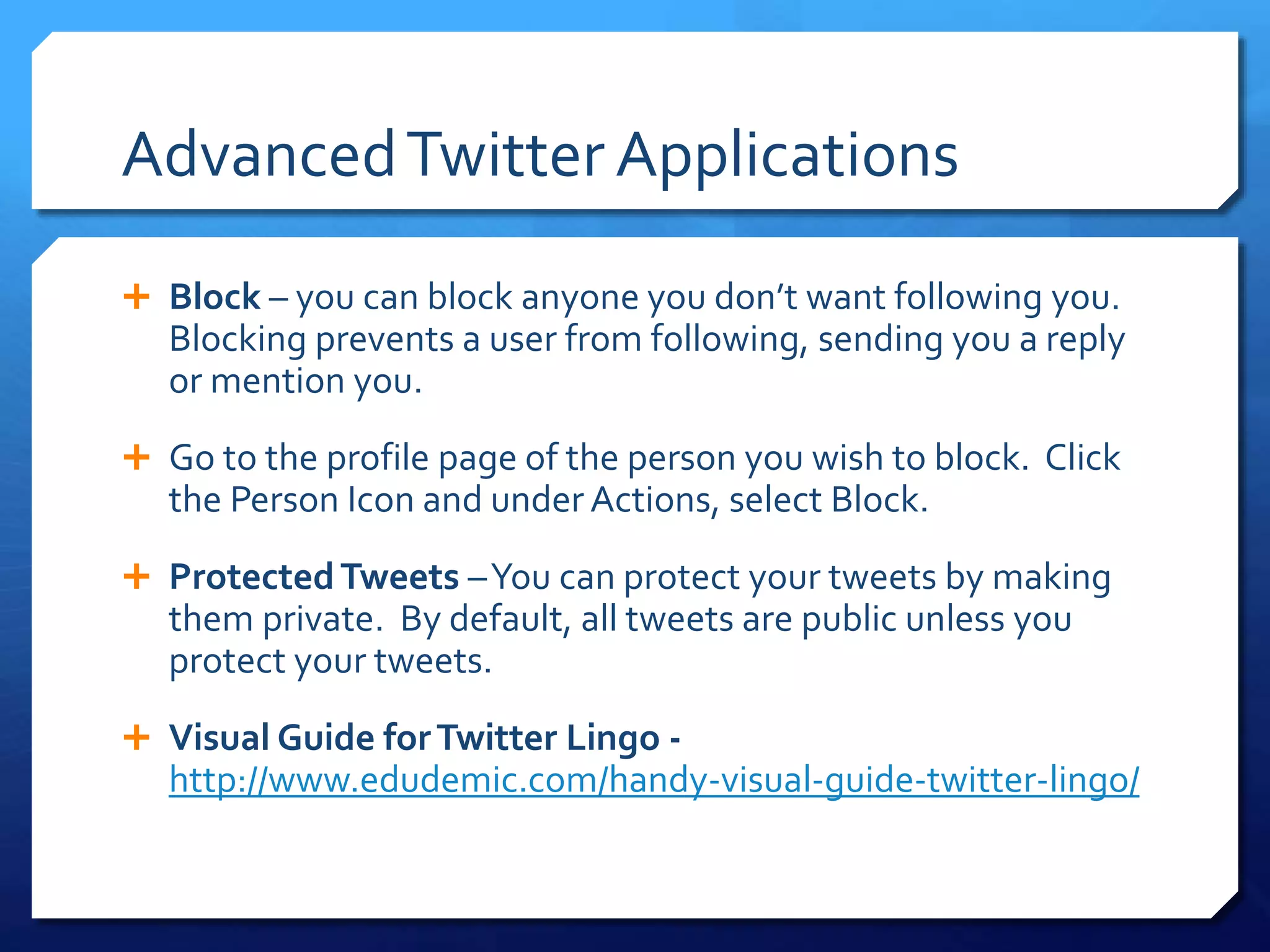 Advanced Twitter Applications 
 Block – you can block anyone you don’t want following you. 
Blocking prevents a user from following, sending you a reply 
or mention you. 
 Go to the profile page of the person you wish to block. Click 
the Person Icon and under Actions, select Block. 
 Protected Tweets –You can protect your tweets by making 
them private. By default, all tweets are public unless you 
protect your tweets. 
 Visual Guide for Twitter Lingo - 
http://www.edudemic.com/handy-visual-guide-twitter-lingo/ 
 