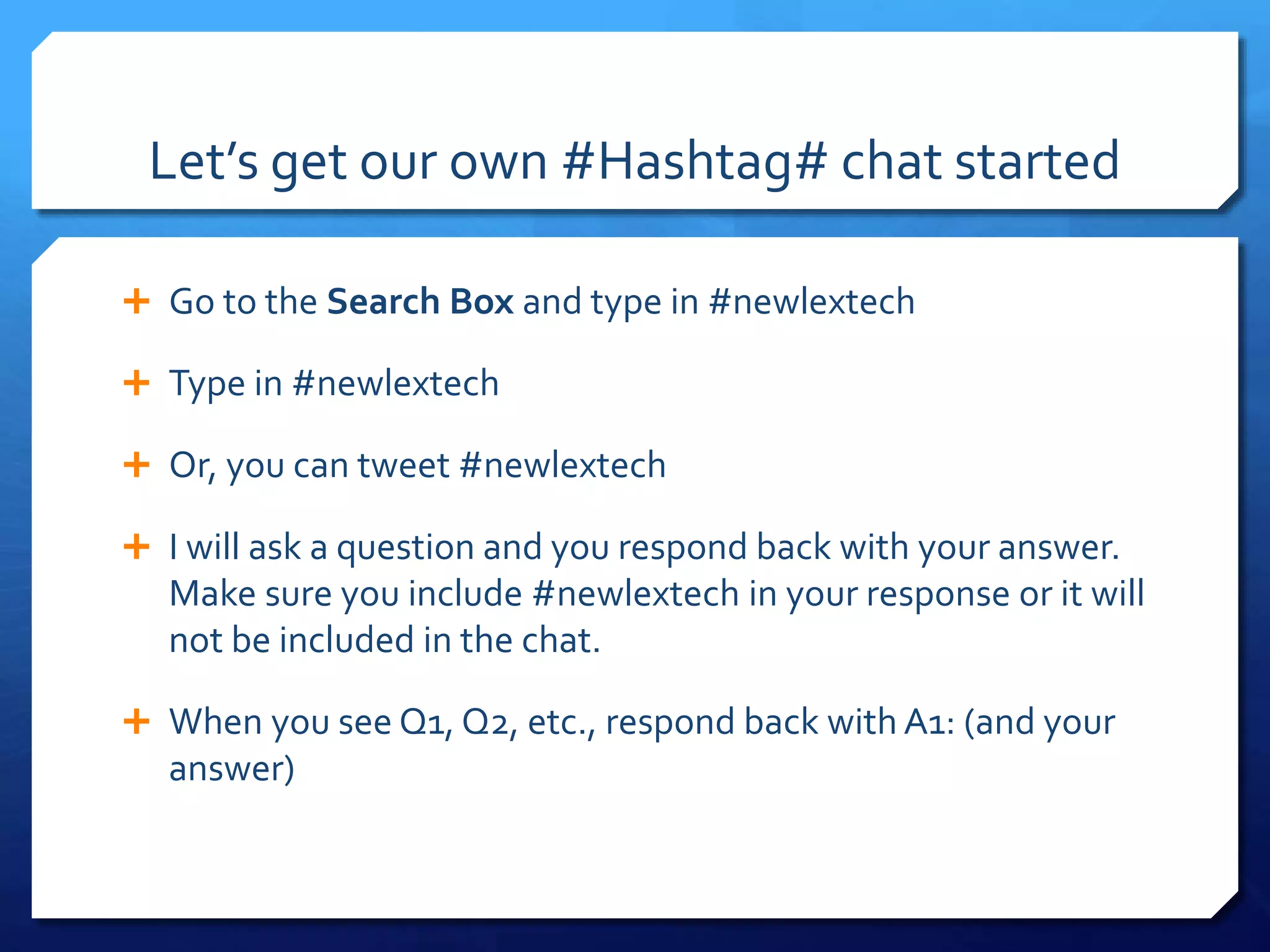 Let’s get our own #Hashtag# chat started 
 Go to the Search Box and type in #newlextech 
 Type in #newlextech 
 Or, you can tweet #newlextech 
 I will ask a question and you respond back with your answer. 
Make sure you include #newlextech in your response or it will 
not be included in the chat. 
 When you see Q1, Q2, etc., respond back with A1: (and your 
answer) 
 