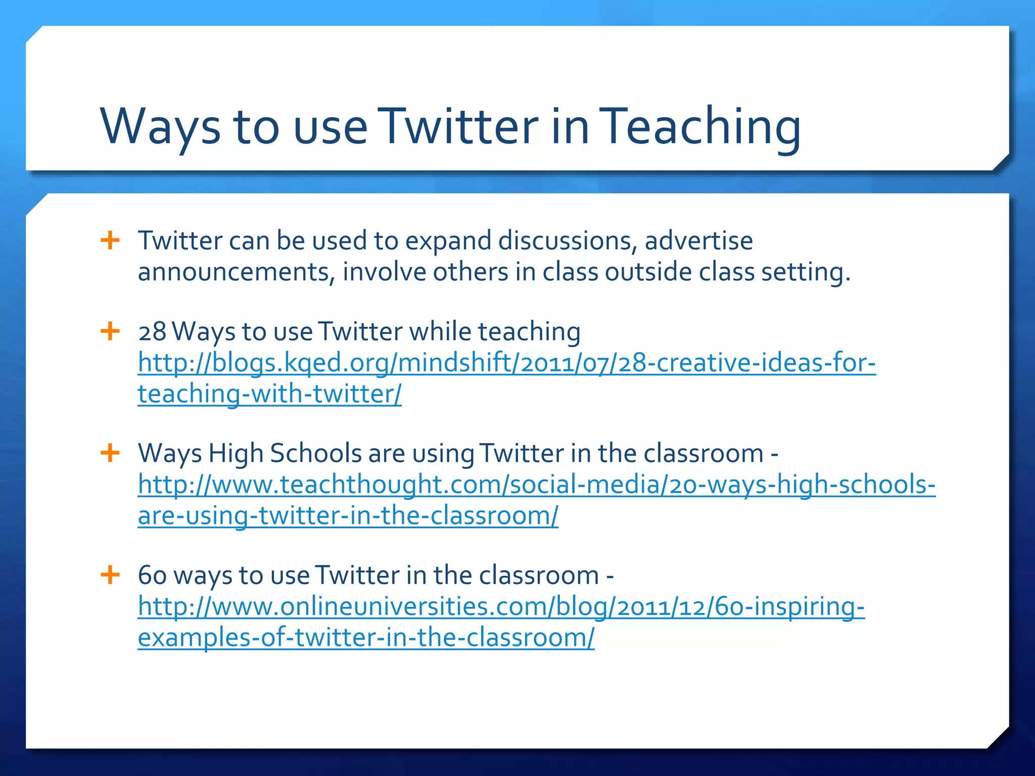 Ways to use Twitter in Teaching 
 Twitter can be used to expand discussions, advertise 
announcements, involve others in class outside class setting. 
 28 Ways to use Twitter while teaching 
http://blogs.kqed.org/mindshift/2011/07/28-creative-ideas-for-teaching- 
with-twitter/ 
 Ways High Schools are using Twitter in the classroom - 
http://www.teachthought.com/social-media/20-ways-high-schools-are- 
using-twitter-in-the-classroom/ 
 60 ways to use Twitter in the classroom - 
http://www.onlineuniversities.com/blog/2011/12/60-inspiring-examples- 
of-twitter-in-the-classroom/ 
 