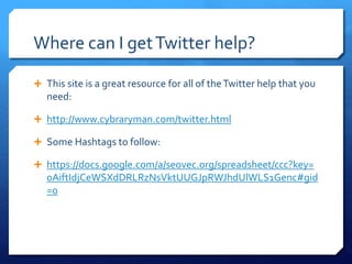 Where can I get Twitter help? 
 This site is a great resource for all of the Twitter help that you 
need: 
 http://www.cybraryman.com/twitter.html 
 Some Hashtags to follow: 
 https://docs.google.com/a/seovec.org/spreadsheet/ccc?key= 
0AiftIdjCeWSXdDRLRzNsVktUUGJpRWJhdUlWLS1Genc#gid 
=0 
 