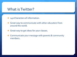 What is Twitter? 
 140 Characters of information. 
 Great way to communicate with other educators from 
around the world. 
 Great way to get ideas for your classes. 
 Communicate your message with parents & community 
members. 
 