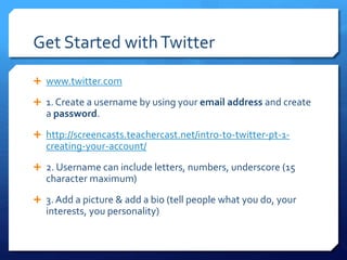 Get Started with Twitter 
 www.twitter.com 
 1. Create a username by using your email address and create 
a password. 
 http://screencasts.teachercast.net/intro-to-twitter-pt-1- 
creating-your-account/ 
 2. Username can include letters, numbers, underscore (15 
character maximum) 
 3. Add a picture & add a bio (tell people what you do, your 
interests, you personality) 
 