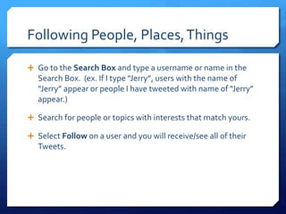 Following People, Places, Things 
 Go to the Search Box and type a username or name in the 
Search Box. (ex. If I type “Jerry”, users with the name of 
“Jerry” appear or people I have tweeted with name of “Jerry” 
appear.) 
 Search for people or topics with interests that match yours. 
 Select Follow on a user and you will receive/see all of their 
Tweets. 
 