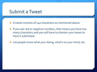 Submit a Tweet 
 A tweet consists of 140 characters as mentioned above. 
 If you see red or negative numbers, that means you have too 
many characters and you will have to shorten your tweet to 
have it submitted. 
 Let people know what your doing, what’s on your mind, etc. 
 