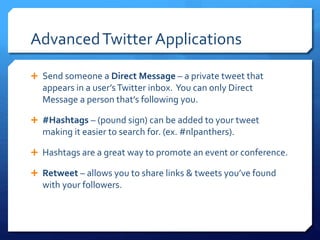 Advanced Twitter Applications 
 Send someone a Direct Message – a private tweet that 
appears in a user’s Twitter inbox. You can only Direct 
Message a person that’s following you. 
 #Hashtags – (pound sign) can be added to your tweet 
making it easier to search for. (ex. #nlpanthers). 
 Hashtags are a great way to promote an event or conference. 
 Retweet – allows you to share links & tweets you’ve found 
with your followers. 
 