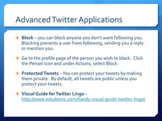 Advanced Twitter Applications 
 Block – you can block anyone you don’t want following you. 
Blocking prevents a user from following, sending you a reply 
or mention you. 
 Go to the profile page of the person you wish to block. Click 
the Person Icon and under Actions, select Block. 
 Protected Tweets –You can protect your tweets by making 
them private. By default, all tweets are public unless you 
protect your tweets. 
 Visual Guide for Twitter Lingo - 
http://www.edudemic.com/handy-visual-guide-twitter-lingo/ 
 