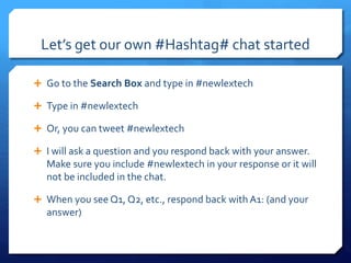 Let’s get our own #Hashtag# chat started 
 Go to the Search Box and type in #newlextech 
 Type in #newlextech 
 Or, you can tweet #newlextech 
 I will ask a question and you respond back with your answer. 
Make sure you include #newlextech in your response or it will 
not be included in the chat. 
 When you see Q1, Q2, etc., respond back with A1: (and your 
answer) 
 