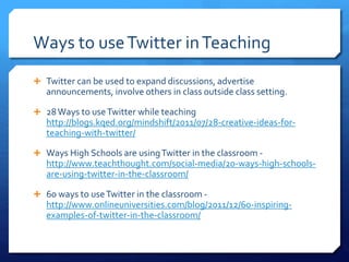 Ways to use Twitter in Teaching 
 Twitter can be used to expand discussions, advertise 
announcements, involve others in class outside class setting. 
 28 Ways to use Twitter while teaching 
http://blogs.kqed.org/mindshift/2011/07/28-creative-ideas-for-teaching- 
with-twitter/ 
 Ways High Schools are using Twitter in the classroom - 
http://www.teachthought.com/social-media/20-ways-high-schools-are- 
using-twitter-in-the-classroom/ 
 60 ways to use Twitter in the classroom - 
http://www.onlineuniversities.com/blog/2011/12/60-inspiring-examples- 
of-twitter-in-the-classroom/ 
 