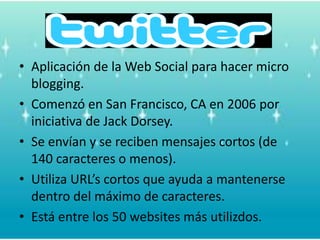 Aplicación de la Web Social parahacer micro blogging.Comenzó en San Francisco, CA en 2006 poriniciativa de Jack Dorsey.Se envían y se recibenmensajescortos (de 140 caracteres o menos).Utiliza URL’s cortosqueayuda a mantenersedentro del máximo de caracteres. Está entre los 50 websites másutilizdos.
