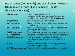 Instrucciones (Commands) que se utilizan en Twitter :Utilizados en el encasillado de hacer Updates (de enviarmensajes).@username		Envía un mensaje directo ó 					respuesta (reply) a otro usuario (username). 			Se utiliza después de RT. Ej.: RT @revistas08D usernameEnvía mensaje a un teléfono movil.FAV username	Marca el último twitter del usuario (username) 			como Favorito.	SET LOCATION	Añade o cambia el lugar (Location) de la cuenta 			(usuario) en los Settings. WHOIS username	Ofrece información sobre un usuario (username).GET usernameRecupera el último twitter del usuario (username).NUDGE usernameSugiere al usuario que haga un Update al 				hacer la pregunta ¨Qué estas haciendo¨ en tu 			nombre.STATS		Muestra información de following y followers 			(seguidos y seguidores)INVITE phonenumberEnvía invitación al teléfono movil de un usuario.