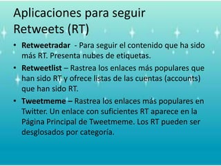 Más aplicaciones TwitterClients/AppsTwitterifficApplicación de Twitter para el Desktop. Te 			mantiene informado de lo que tus amistades o 		conocidos están haciendo.Twitpic	Para compartir fotos en Twitter.TweetDeckCliente de Twitter que permite crear grupos.TwitterfoxExtensión de Firefox para twitter.TwemesAplicación similar a Tweetmemes. Busca en los 		hashtags de Twitter.HootSuite	Para manejar múltiples perfiles en Twitter.Twaitter	Aplicación de Twitter para negocios.Twitdom base de datos de aplicaciones Twitter. 