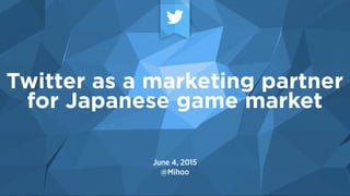 June 4, 2015
@Mihoo
Twitter as a marketing partner
for Japanese game market
 