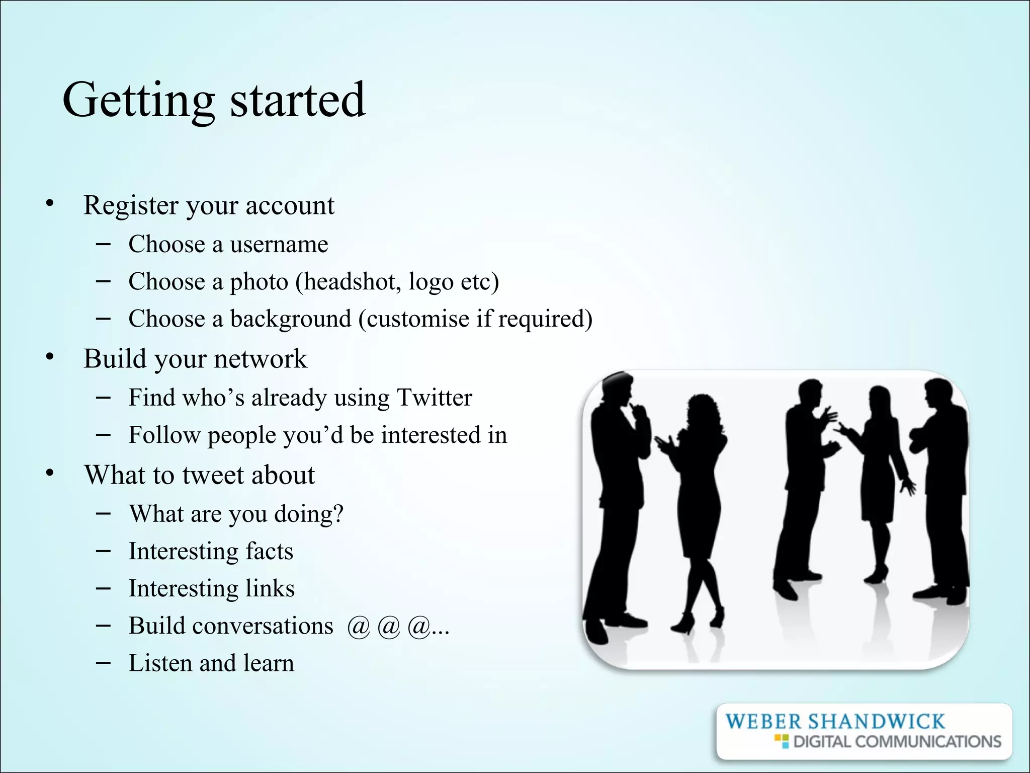 Getting started
• Register your account
– Choose a username
– Choose a photo (headshot, logo etc)
– Choose a background (customise if required)
• Build your network
– Find who’s already using Twitter
– Follow people you’d be interested in
• What to tweet about
– What are you doing?
– Interesting facts
– Interesting links
– Build conversations @ @ @...
– Listen and learn
 