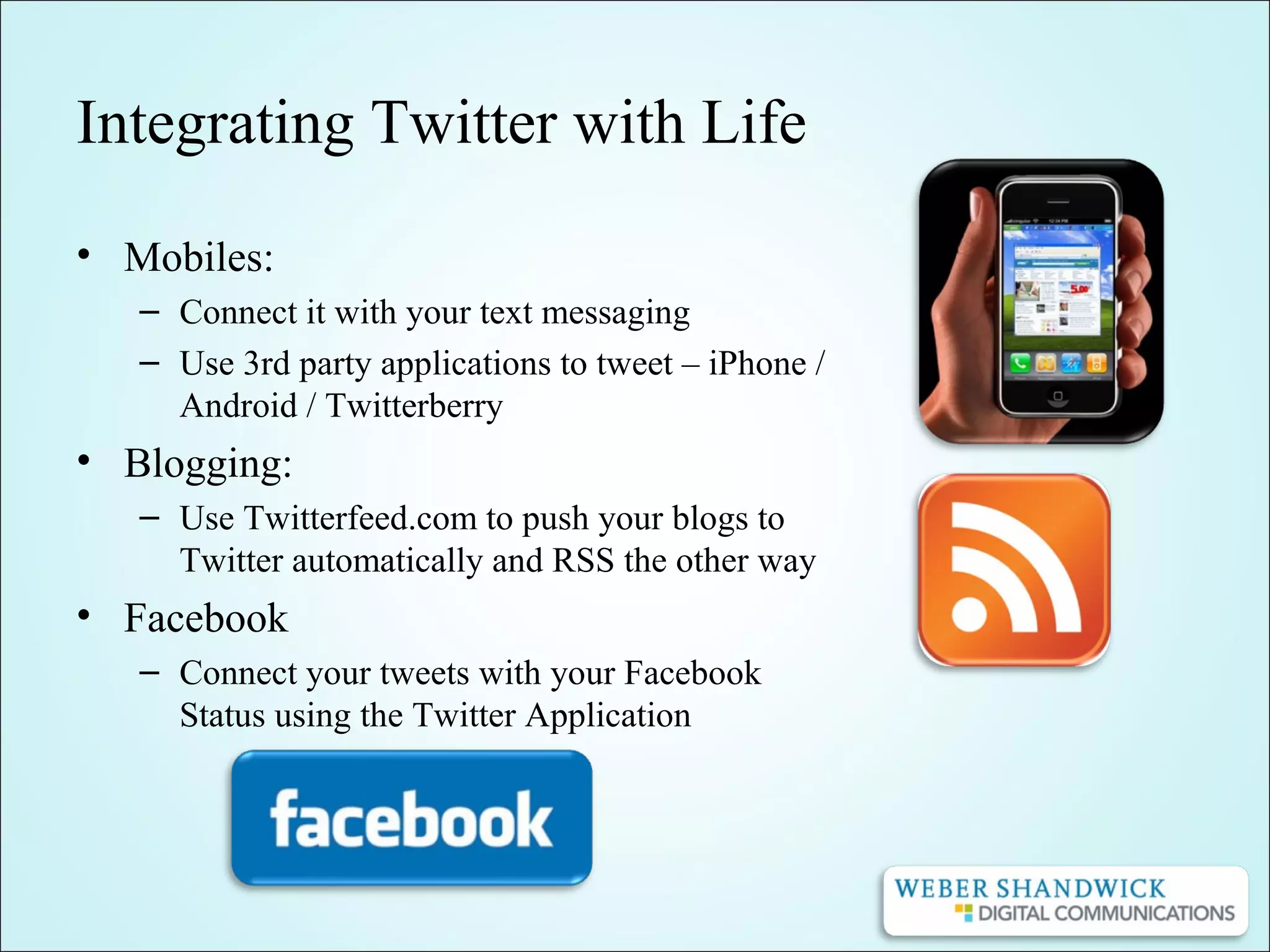 Integrating Twitter with Life
• Mobiles:
– Connect it with your text messaging
– Use 3rd party applications to tweet – iPhone /
Android / Twitterberry
• Blogging:
– Use Twitterfeed.com to push your blogs to
Twitter automatically and RSS the other way
• Facebook
– Connect your tweets with your Facebook
Status using the Twitter Application
 