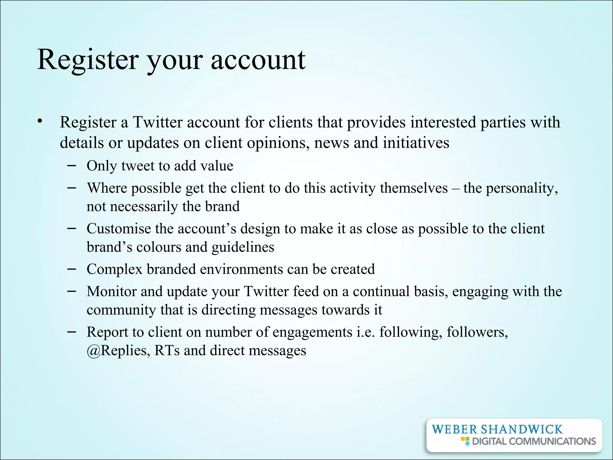 Register your account
• Register a Twitter account for clients that provides interested parties with
details or updates on client opinions, news and initiatives
– Only tweet to add value
– Where possible get the client to do this activity themselves – the personality,
not necessarily the brand
– Customise the account’s design to make it as close as possible to the client
brand’s colours and guidelines
– Complex branded environments can be created
– Monitor and update your Twitter feed on a continual basis, engaging with the
community that is directing messages towards it
– Report to client on number of engagements i.e. following, followers,
@Replies, RTs and direct messages
 