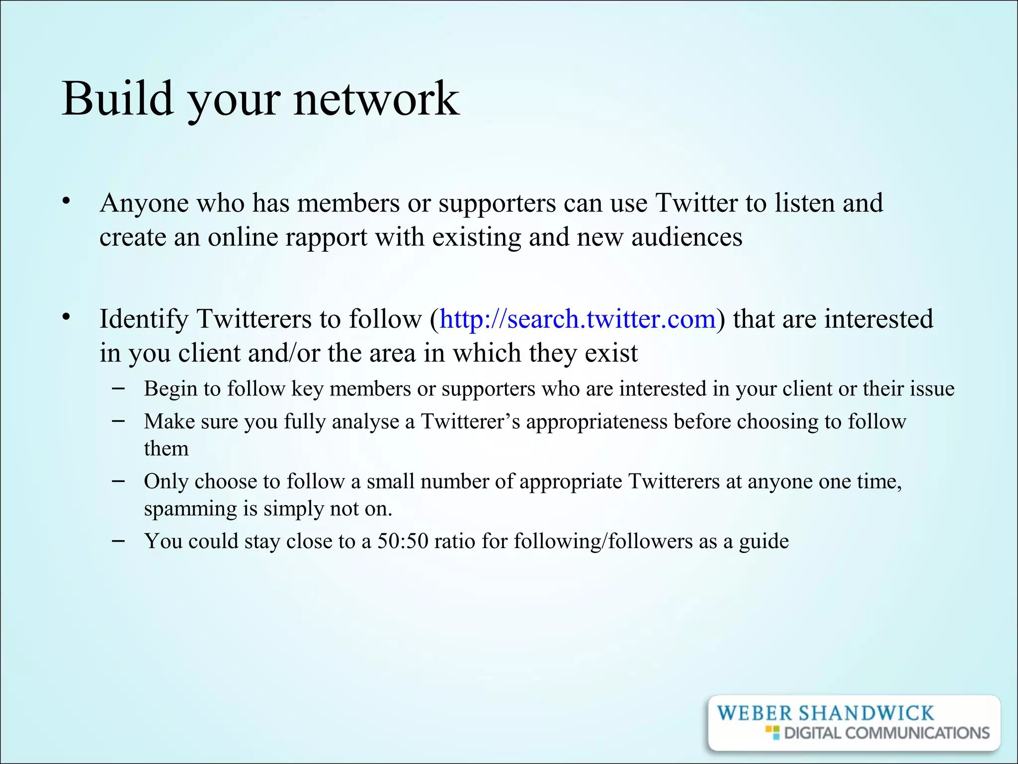 Build your network
• Anyone who has members or supporters can use Twitter to listen and
create an online rapport with existing and new audiences
• Identify Twitterers to follow (http://search.twitter.com) that are interested
in you client and/or the area in which they exist
– Begin to follow key members or supporters who are interested in your client or their issue
– Make sure you fully analyse a Twitterer’s appropriateness before choosing to follow
them
– Only choose to follow a small number of appropriate Twitterers at anyone one time,
spamming is simply not on.
– You could stay close to a 50:50 ratio for following/followers as a guide
 