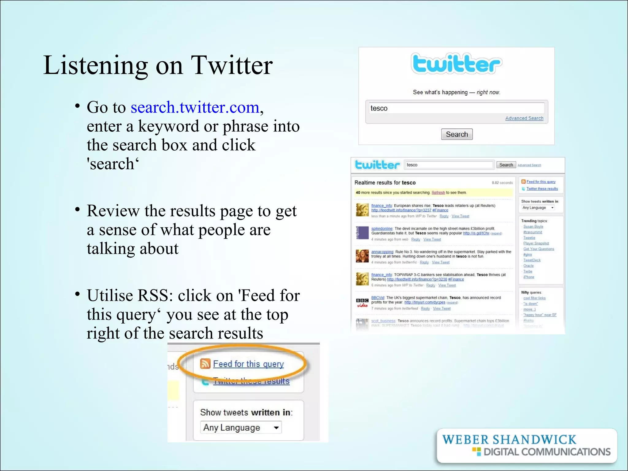 Listening on Twitter
• Go to search.twitter.com,
enter a keyword or phrase into
the search box and click
'search‘
• Review the results page to get
a sense of what people are
talking about
• Utilise RSS: click on 'Feed for
this query‘ you see at the top
right of the search results
 