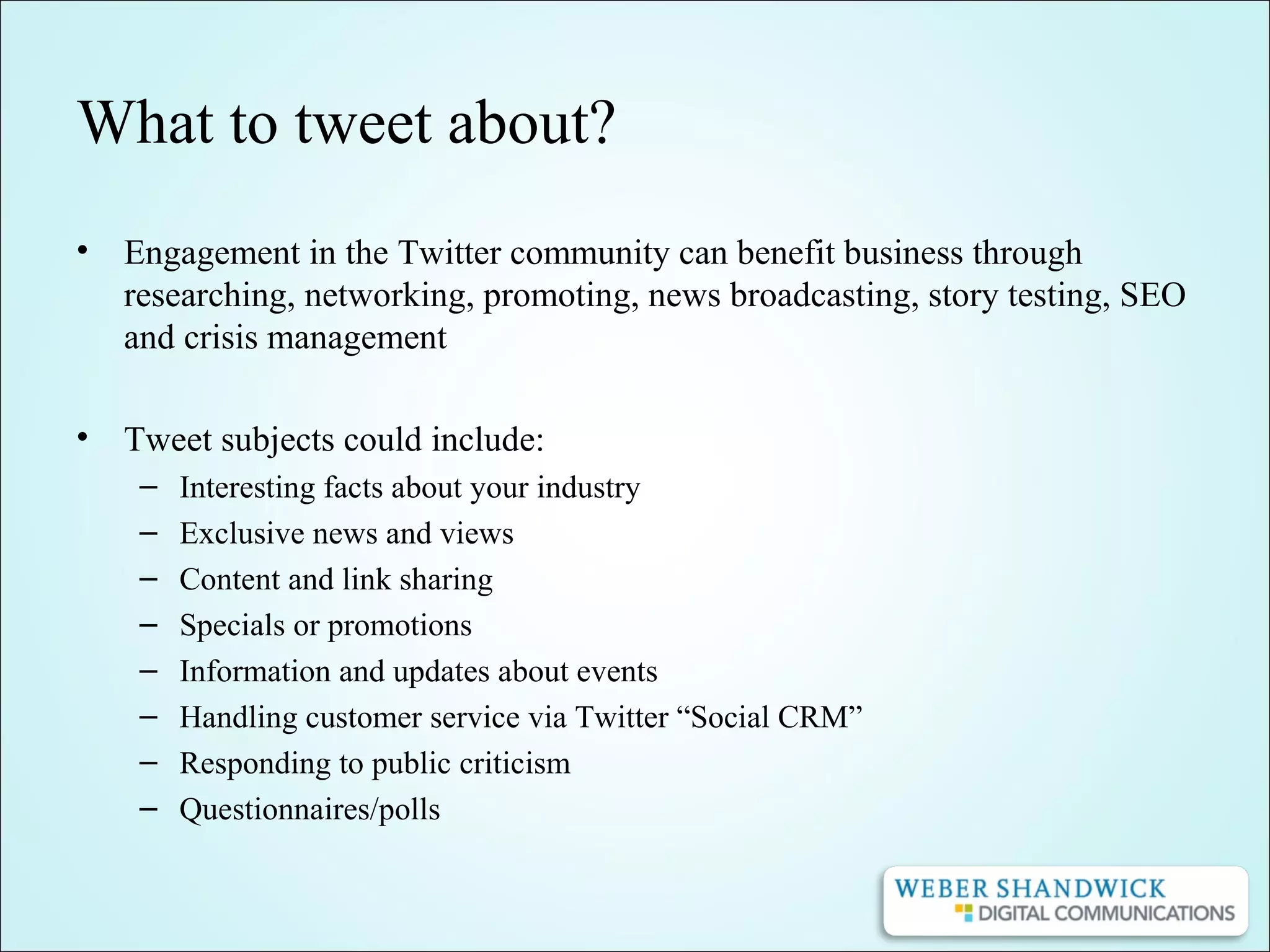 What to tweet about?
• Engagement in the Twitter community can benefit business through
researching, networking, promoting, news broadcasting, story testing, SEO
and crisis management
• Tweet subjects could include:
– Interesting facts about your industry
– Exclusive news and views
– Content and link sharing
– Specials or promotions
– Information and updates about events
– Handling customer service via Twitter “Social CRM”
– Responding to public criticism
– Questionnaires/polls
 